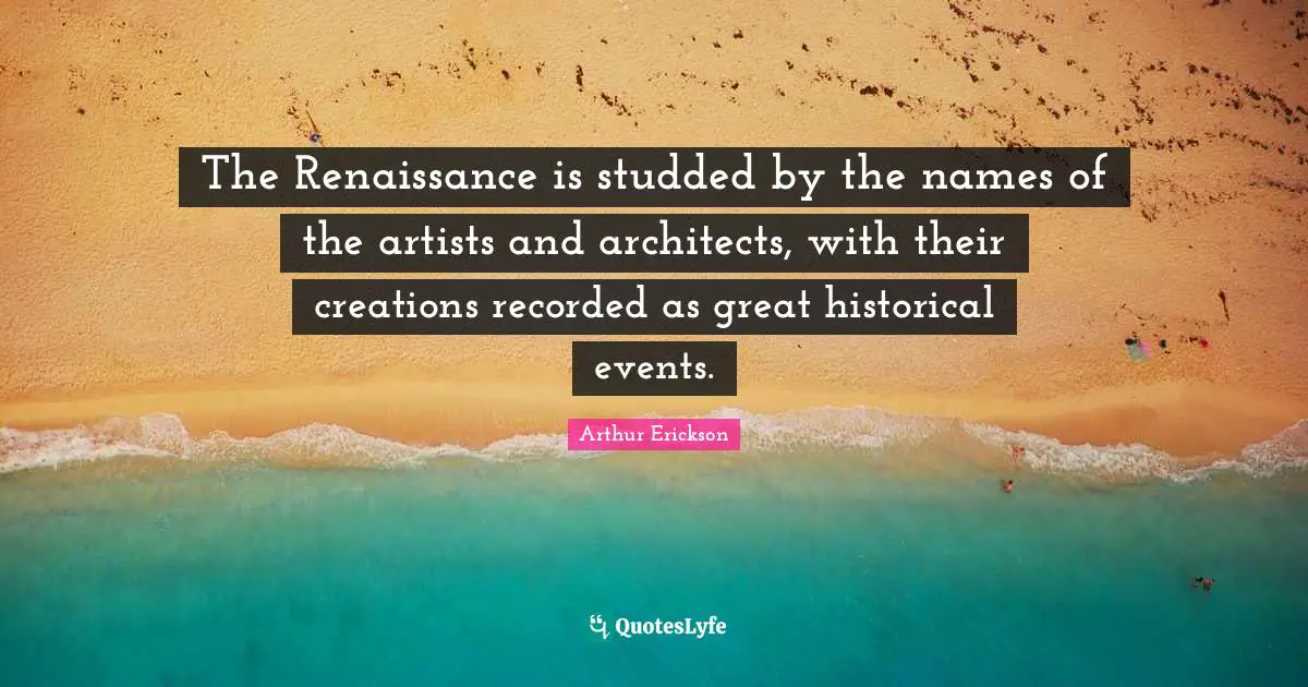 Historical Quotes: "The Renaissance is studded by the names of the artists and architects, with their creations recorded as great historical events."