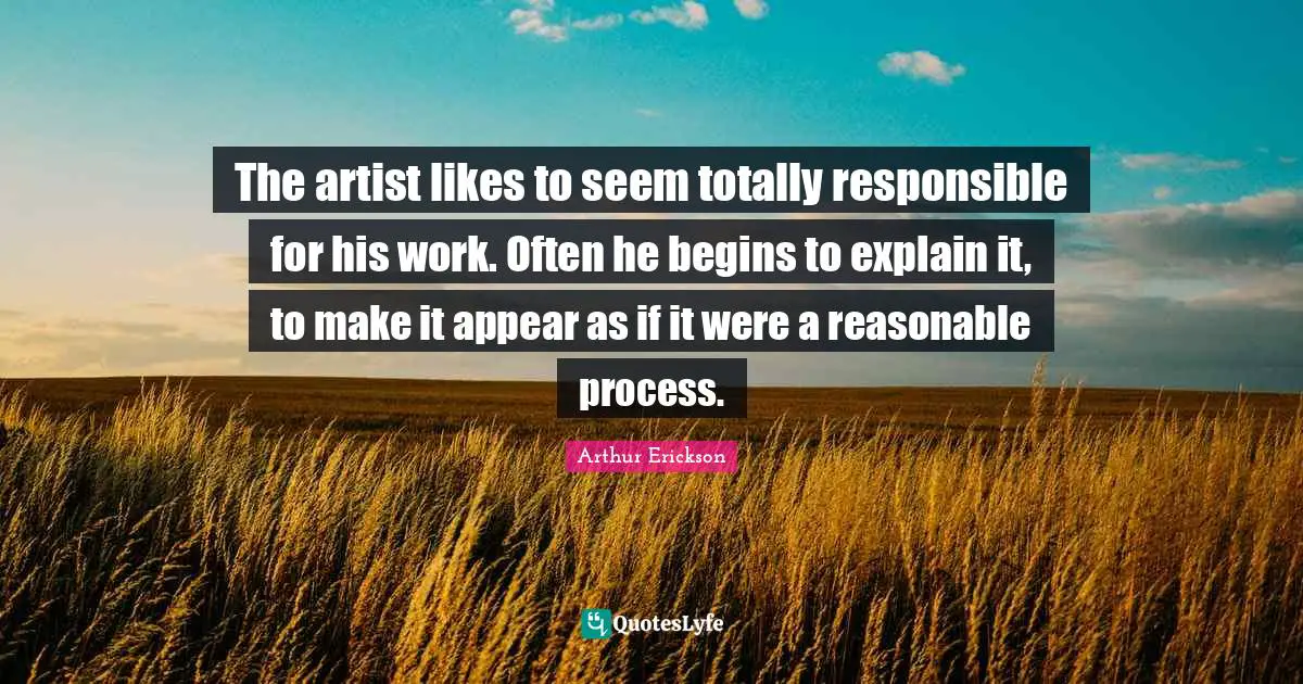 The artist likes to seem totally responsible for his work. Often he begins to explain it, to make it appear as if it were a reasonable process.