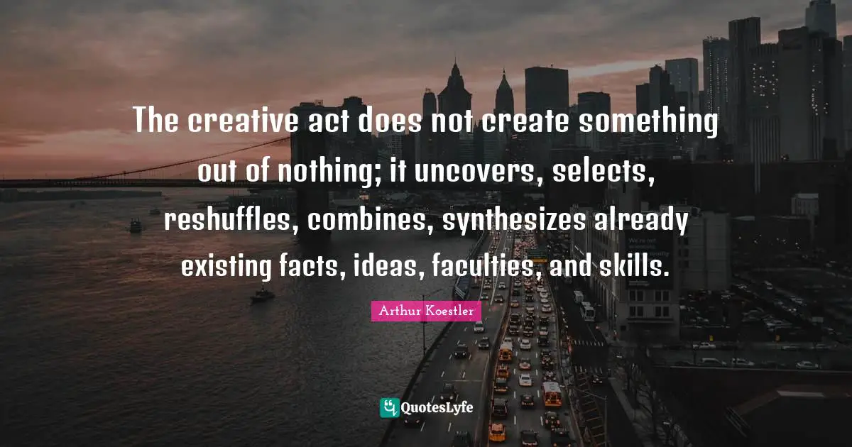 Arthur Koestler Quotes: "The creative act does not create something out of nothing; it uncovers, selects, reshuffles, combines, synthesizes already existing facts, ideas, faculties, and skills."