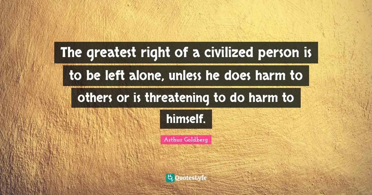 The greatest right of a civilized person is to be left alone, unless he does harm to others or is threatening to do harm to himself.
