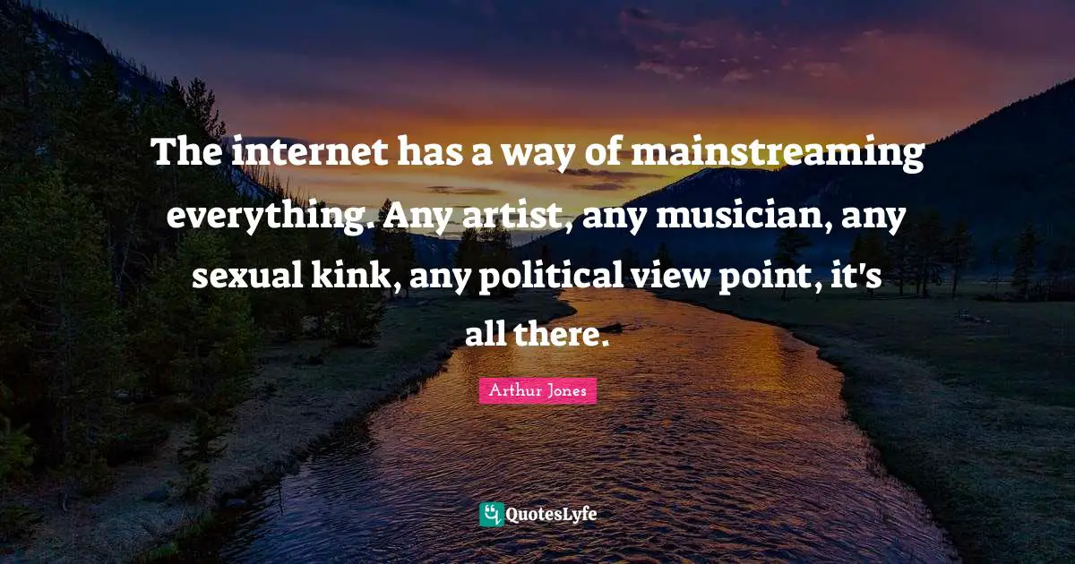 The internet has a way of mainstreaming everything. Any artist, any musician, any sexual kink, any political view point, it's all there.