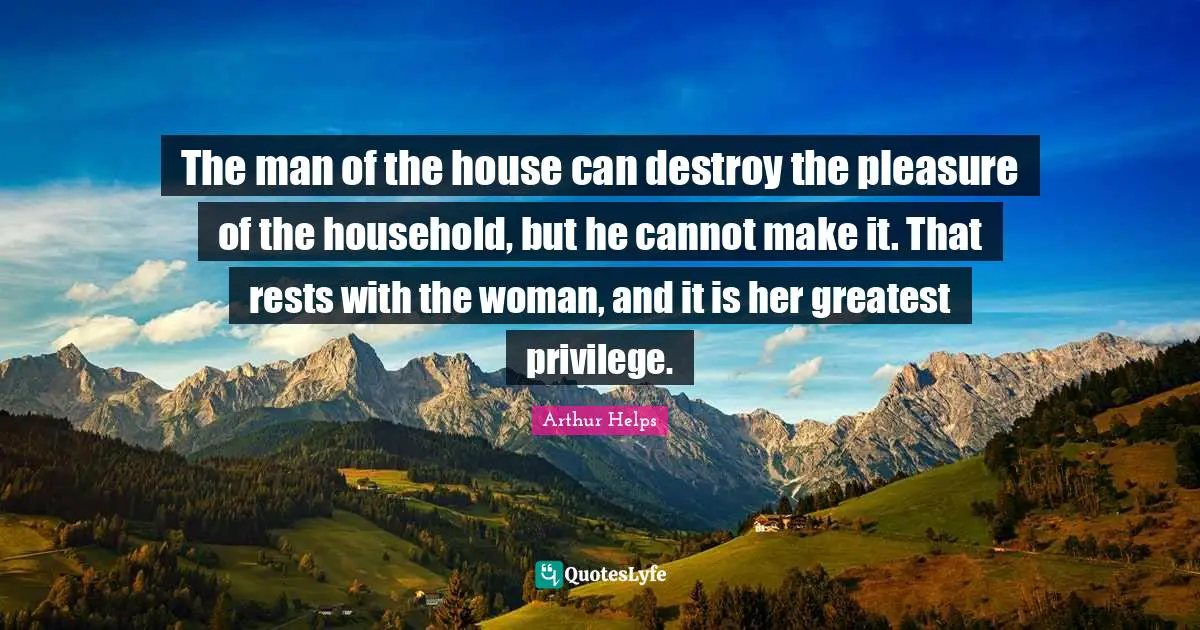 The man of the house can destroy the pleasure of the household, but he cannot make it. That rests with the woman, and it is her greatest privilege.
