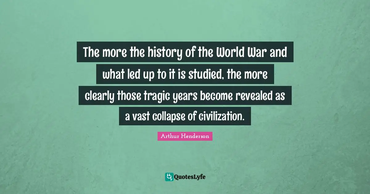 Arthur Henderson Quotes: "The more the history of the World War and what led up to it is studied, the more clearly those tragic years become revealed as a vast collapse of civilization."