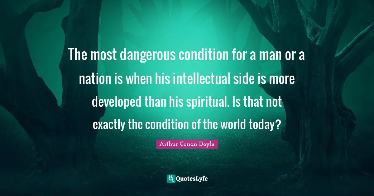 The most dangerous condition for a man or a nation is when his intellectual side is more developed than his spiritual. Is that not exactly the condition of the world today?