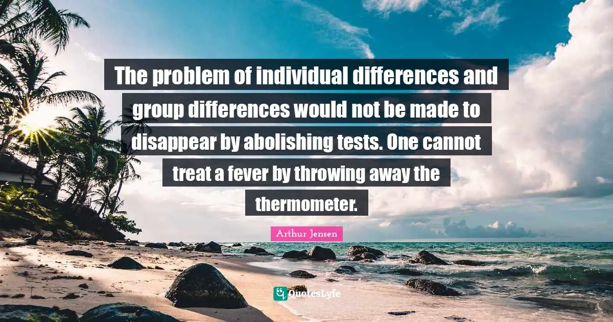 The problem of individual differences and group differences would not be made to disappear by abolishing tests. One cannot treat a fever by throwing away the thermometer.