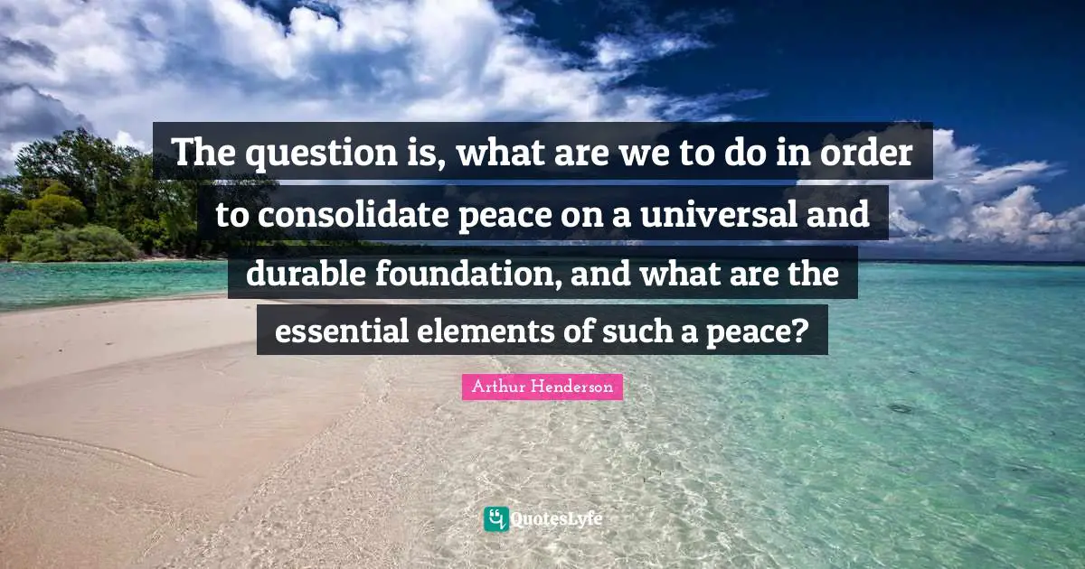 Arthur Henderson Quotes: "The question is, what are we to do in order to consolidate peace on a universal and durable foundation, and what are the essential elements of such a peace?"
