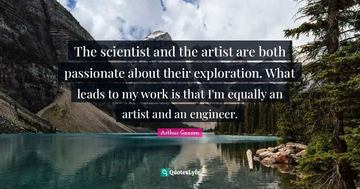 The scientist and the artist are both passionate about their exploration. What leads to my work is that I'm equally an artist and an engineer.