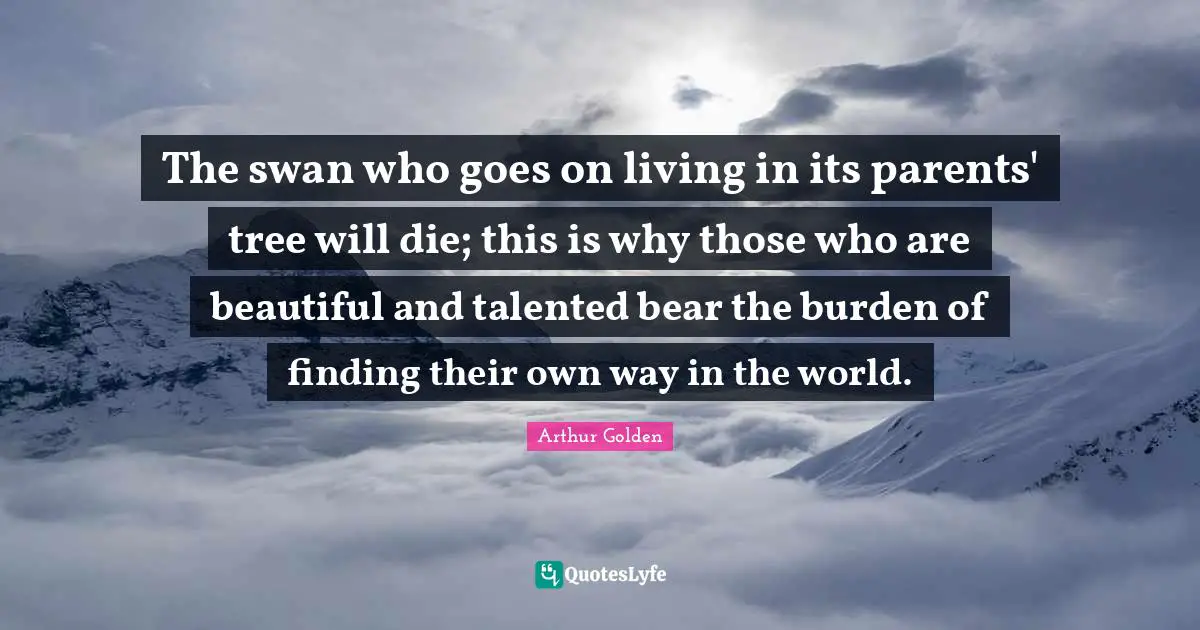 Swans Quotes: "The swan who goes on living in its parents' tree will die; this is why those who are beautiful and talented bear the burden of finding their own way in the world."