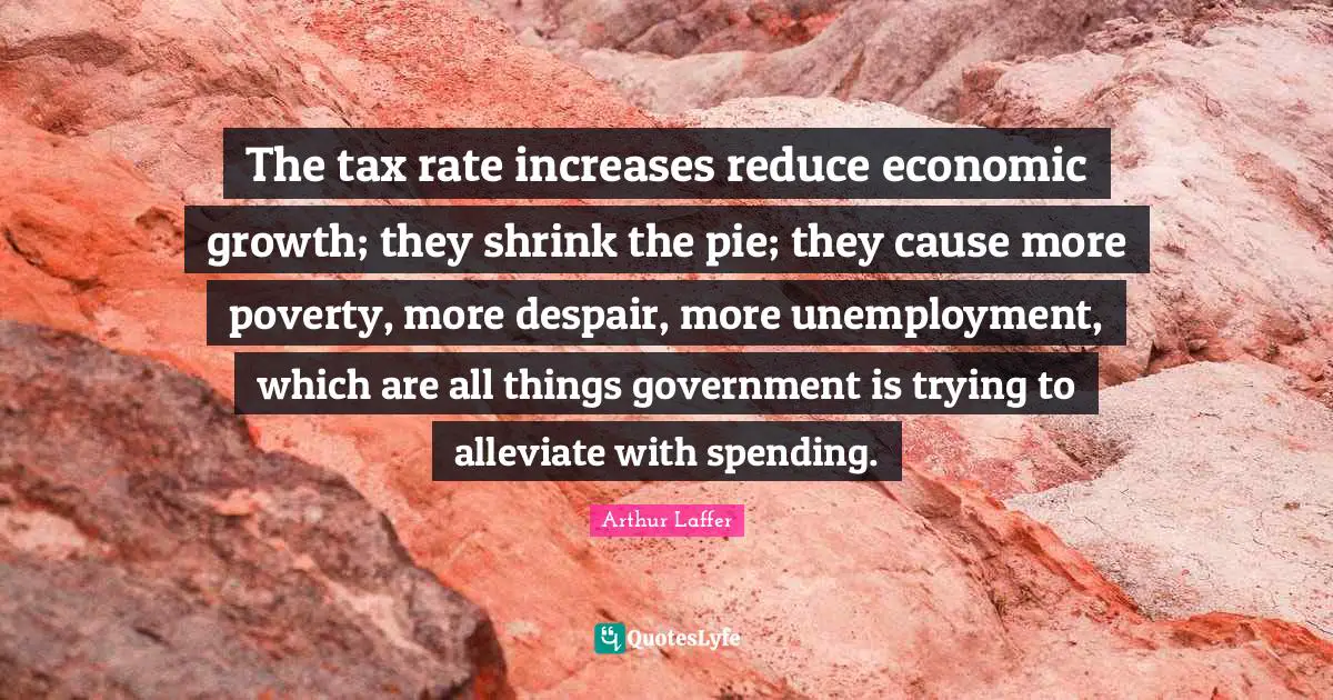 The tax rate increases reduce economic growth; they shrink the pie; they cause more poverty, more despair, more unemployment, which are all things government is trying to alleviate with spending.