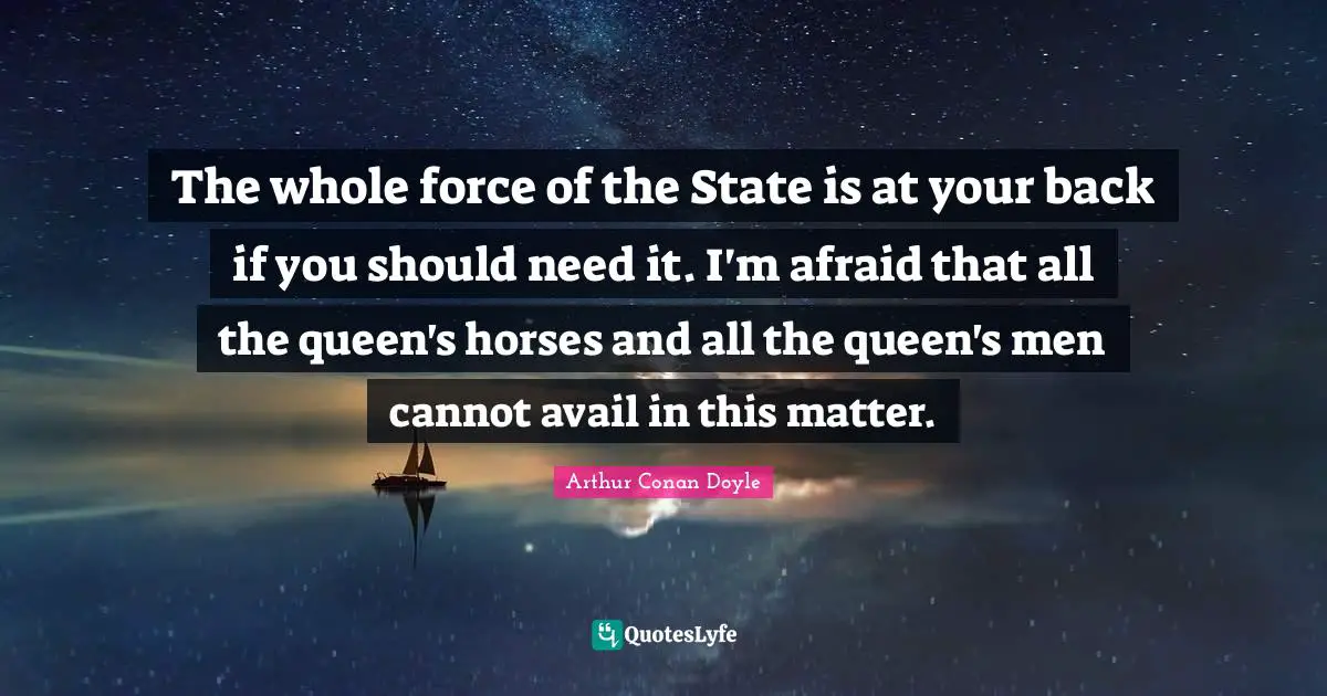 The whole force of the State is at your back if you should need it. I'm afraid that all the queen's horses and all the queen's men cannot avail in this matter.