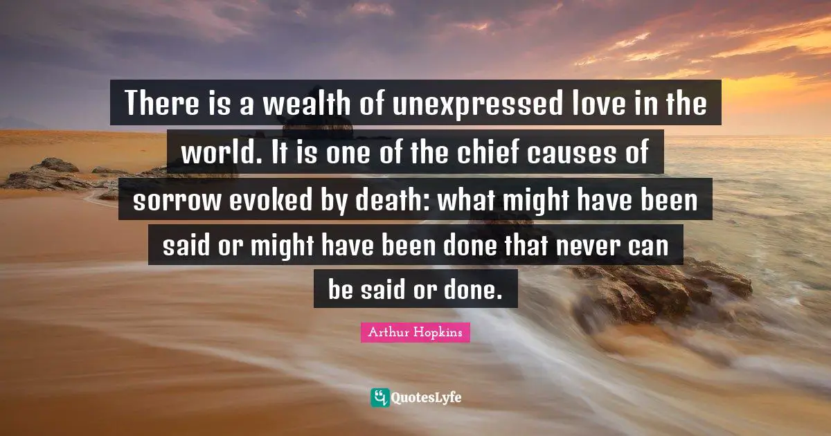 There is a wealth of unexpressed love in the world. It is one of the chief causes of sorrow evoked by death: what might have been said or might have been done that never can be said or done.