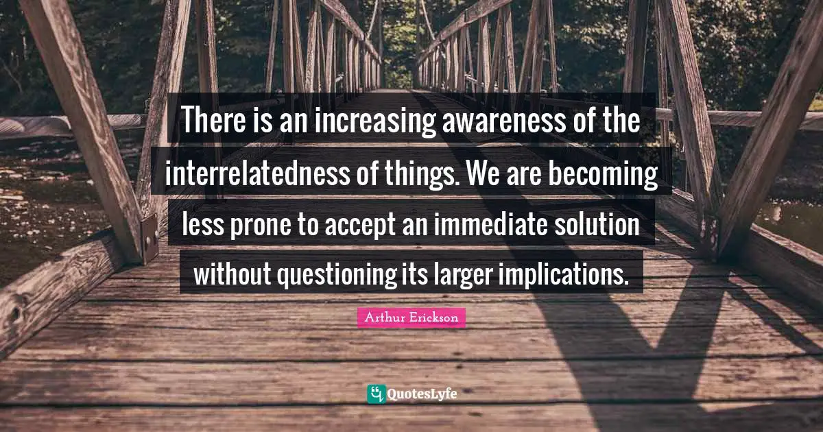 Idaho Quotes: "There is an increasing awareness of the interrelatedness of things. We are becoming less prone to accept an immediate solution without questioning its larger implications."