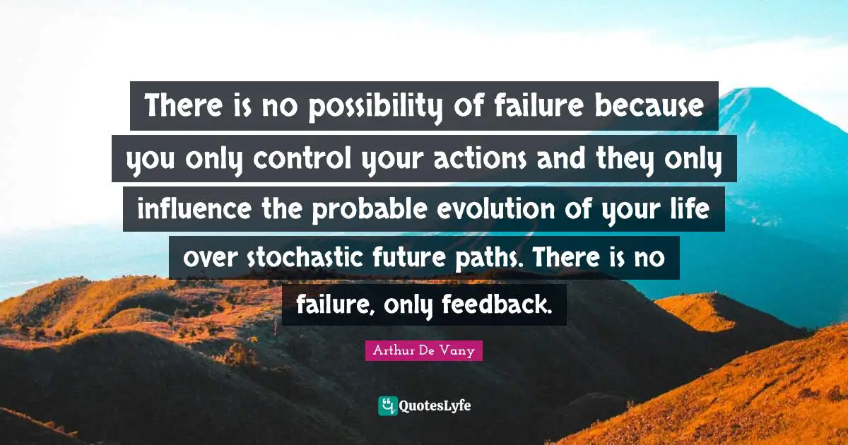 There is no possibility of failure because you only control your actions and they only influence the probable evolution of your life over stochastic future paths. There is no failure, only feedback.