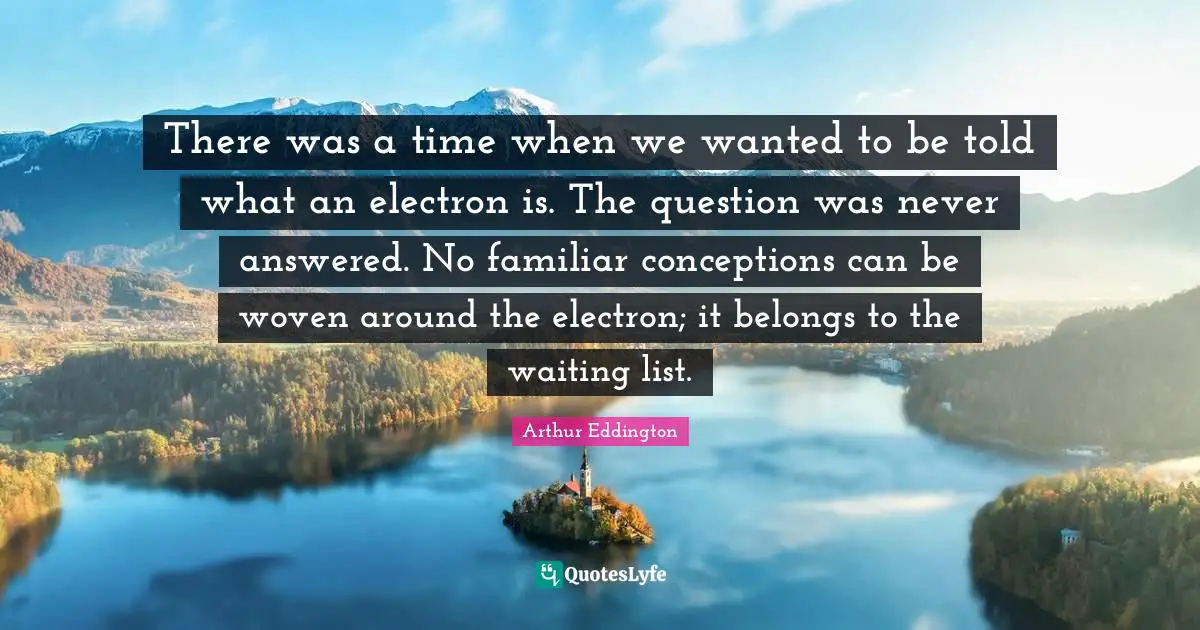 There was a time when we wanted to be told what an electron is. The question was never answered. No familiar conceptions can be woven around the electron; it belongs to the waiting list.