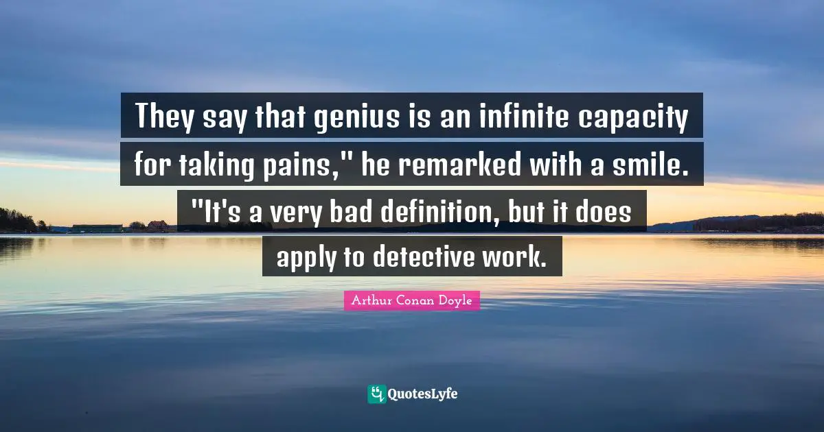 They say that genius is an infinite capacity for taking pains," he remarked with a smile. "It's a very bad definition, but it does apply to detective work.