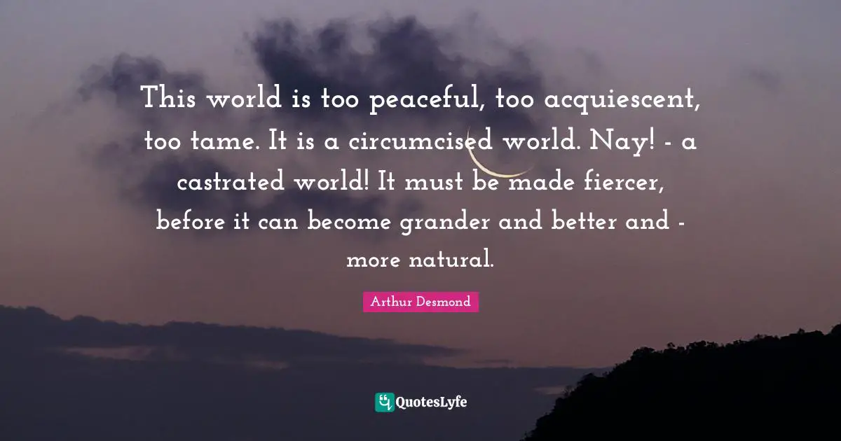 This world is too peaceful, too acquiescent, too tame. It is a circumcised world. Nay! - a castrated world! It must be made fiercer, before it can become grander and better and - more natural.