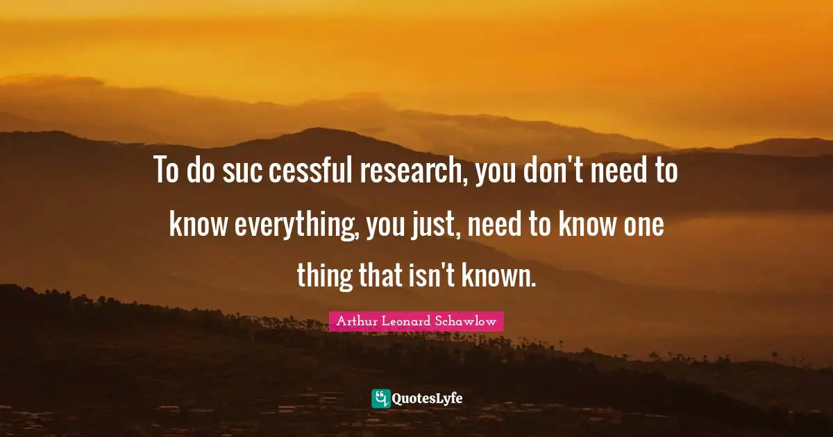 To do suc cessful research, you don't need to know everything, you just, need to know one thing that isn't known.
