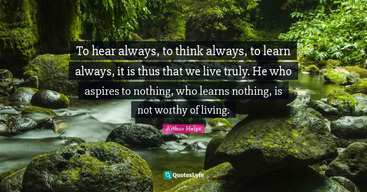 To hear always, to think always, to learn always, it is thus that we live truly. He who aspires to nothing, who learns nothing, is not worthy of living.