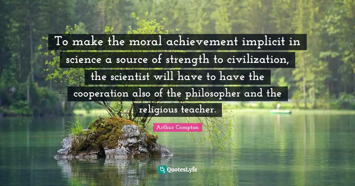To make the moral achievement implicit in science a source of strength to civilization, the scientist will have to have the cooperation also of the philosopher and the religious teacher.