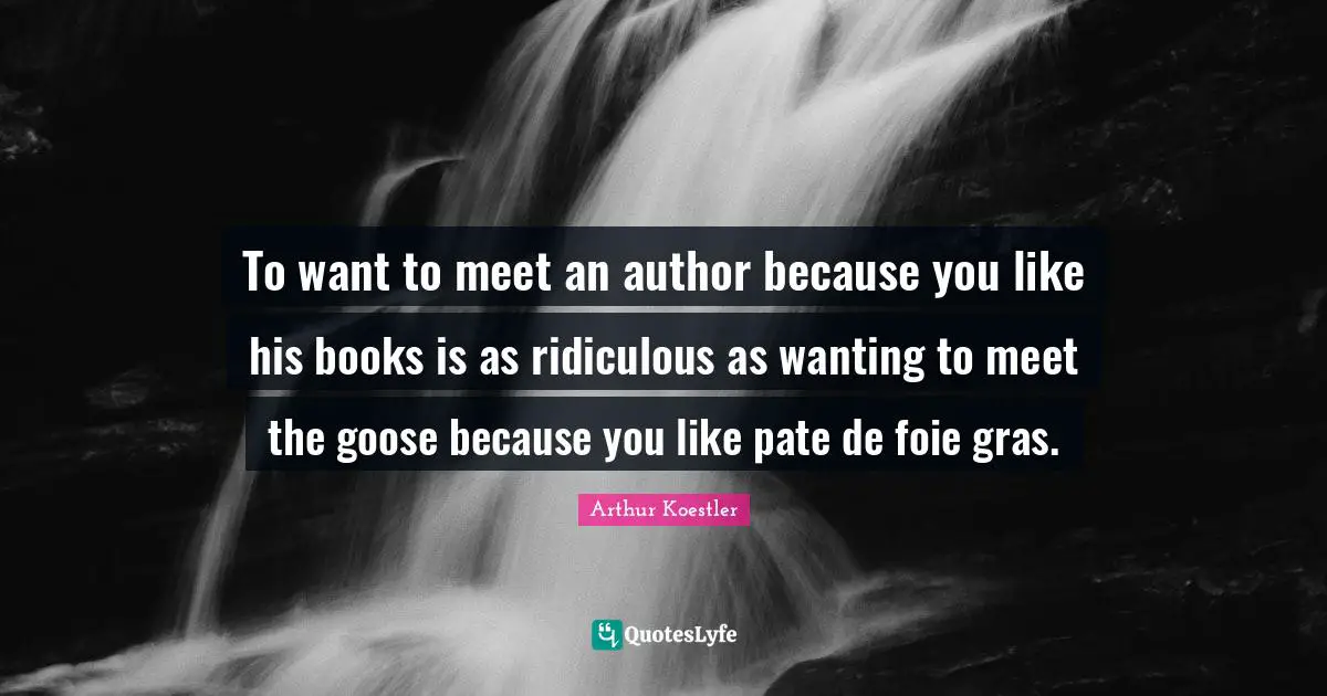To want to meet an author because you like his books is as ridiculous as wanting to meet the goose because you like pate de foie gras.