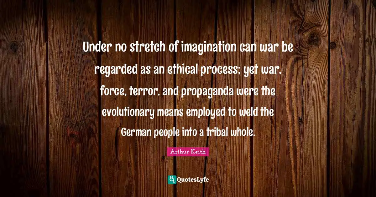 Arthur Keith Quotes: "Under no stretch of imagination can war be regarded as an ethical process; yet war, force, terror, and propaganda were the evolutionary means employed to weld the German people into a tribal whole."