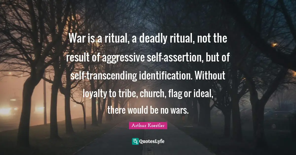 War is a ritual, a deadly ritual, not the result of aggressive self-assertion, but of self-transcending identification. Without loyalty to tribe, church, flag or ideal, there would be no wars.