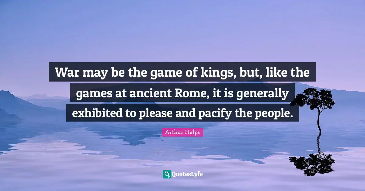 War may be the game of kings, but, like the games at ancient Rome, it is generally exhibited to please and pacify the people.