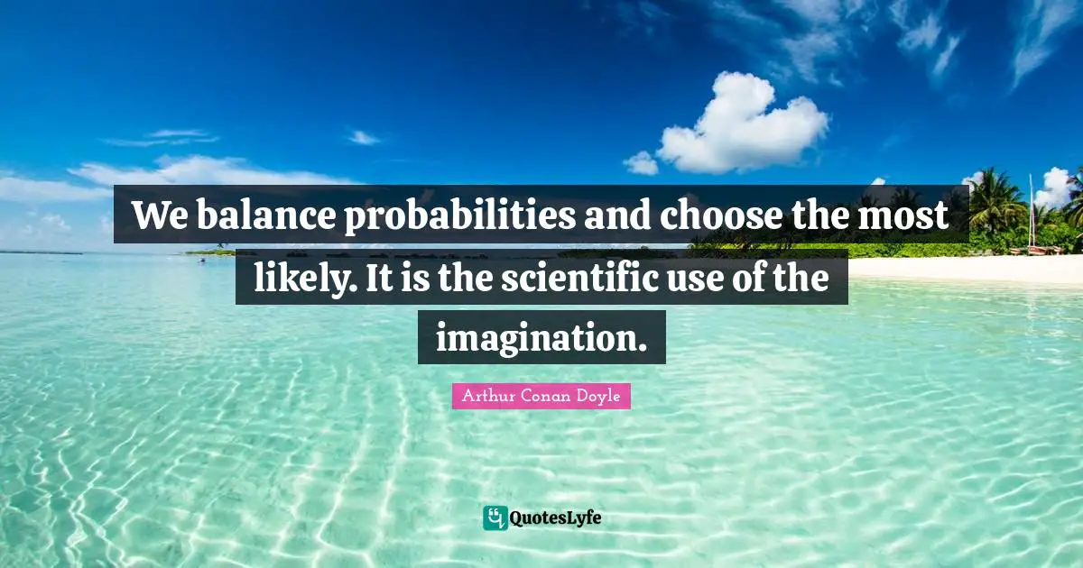 We balance probabilities and choose the most likely. It is the scientific use of the imagination.