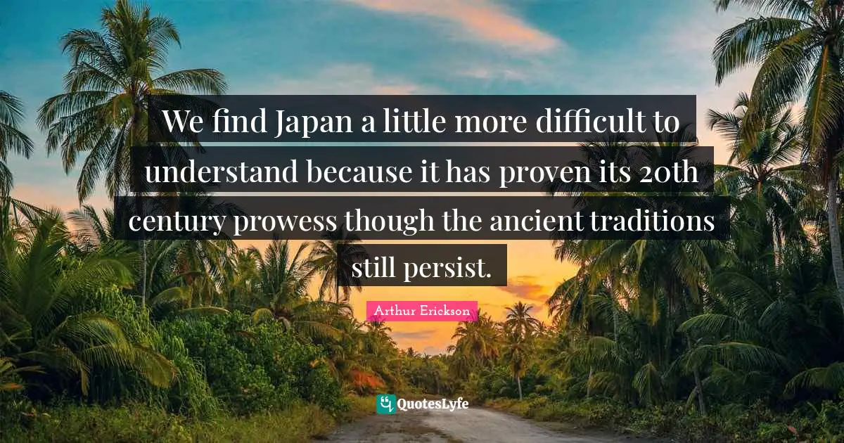 We find Japan a little more difficult to understand because it has proven its 20th century prowess though the ancient traditions still persist.