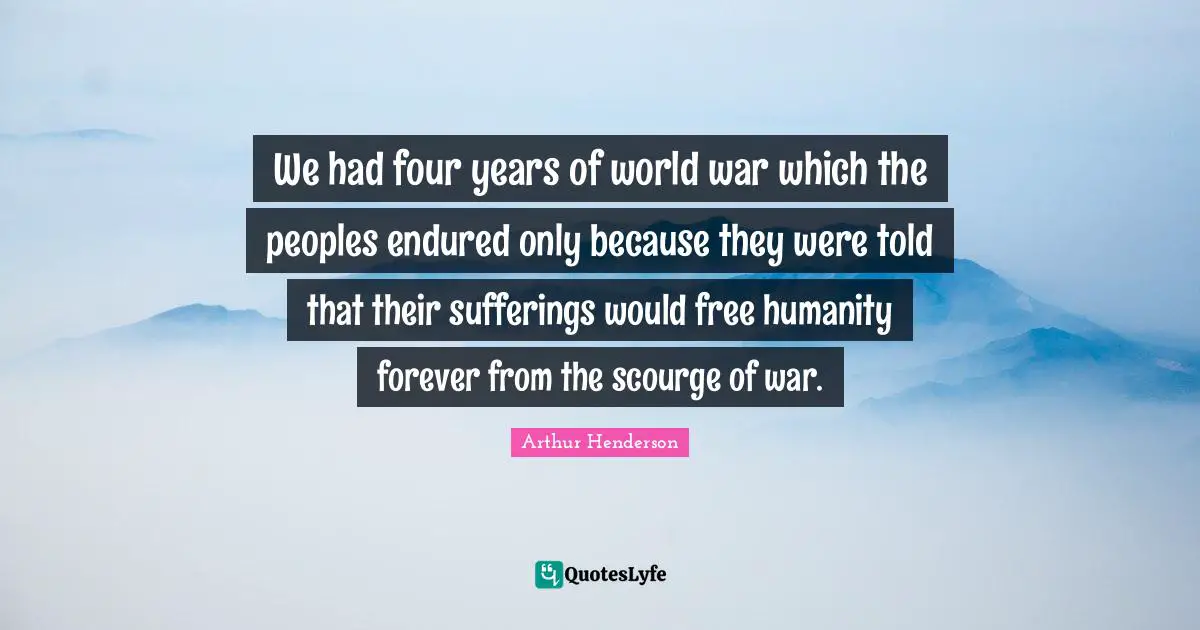 Arthur Henderson Quotes: "We had four years of world war which the peoples endured only because they were told that their sufferings would free humanity forever from the scourge of war."