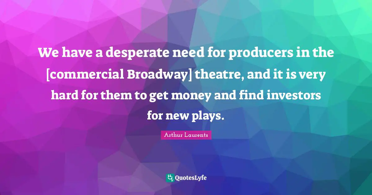 We have a desperate need for producers in the [commercial Broadway] theatre, and it is very hard for them to get money and find investors for new plays.