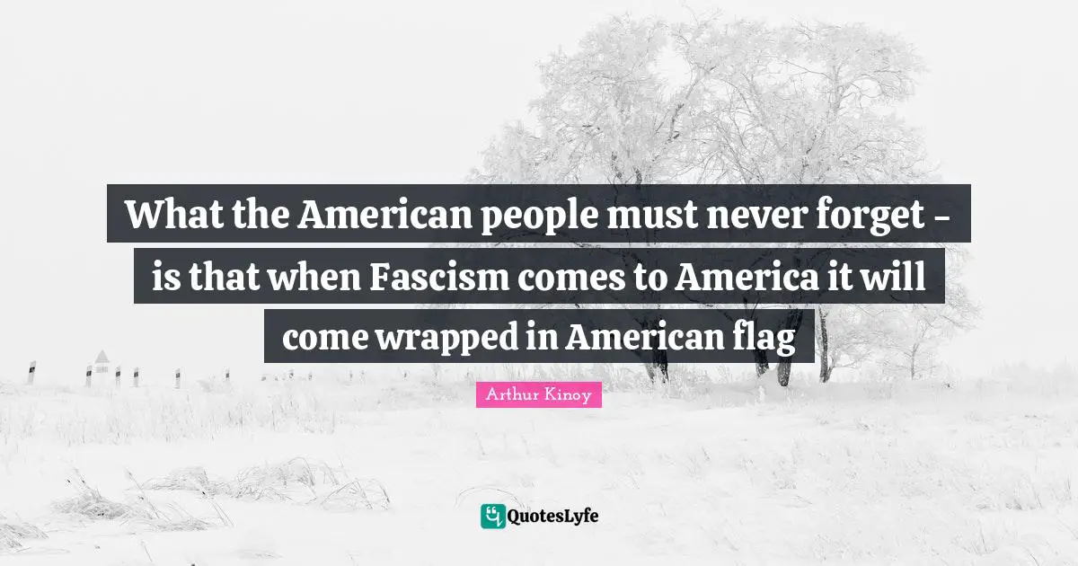 What the American people must never forget - is that when Fascism comes to America it will come wrapped in American flag