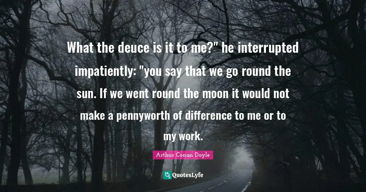 Interrupted Quotes: "What the deuce is it to me?" he interrupted impatiently: "you say that we go round the sun. If we went round the moon it would not make a pennyworth of difference to me or to my work."