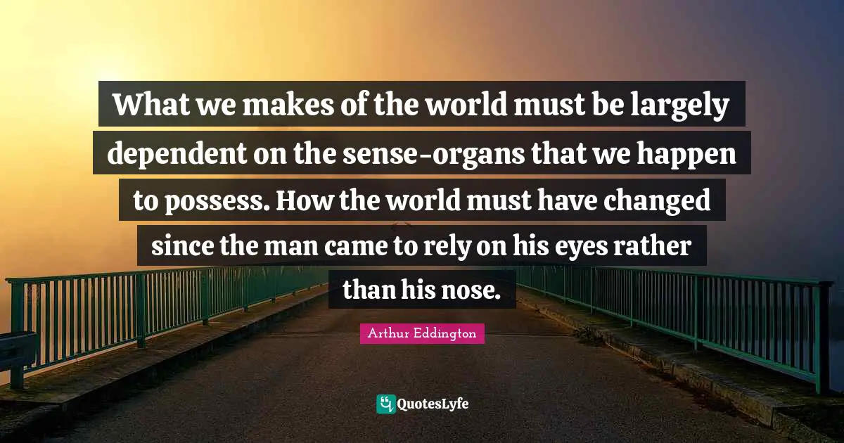 What we makes of the world must be largely dependent on the sense-organs that we happen to possess. How the world must have changed since the man came to rely on his eyes rather than his nose.