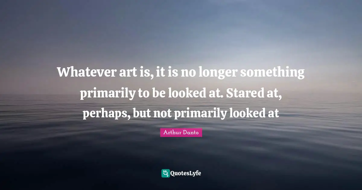 Whatever art is, it is no longer something primarily to be looked at. Stared at, perhaps, but not primarily looked at