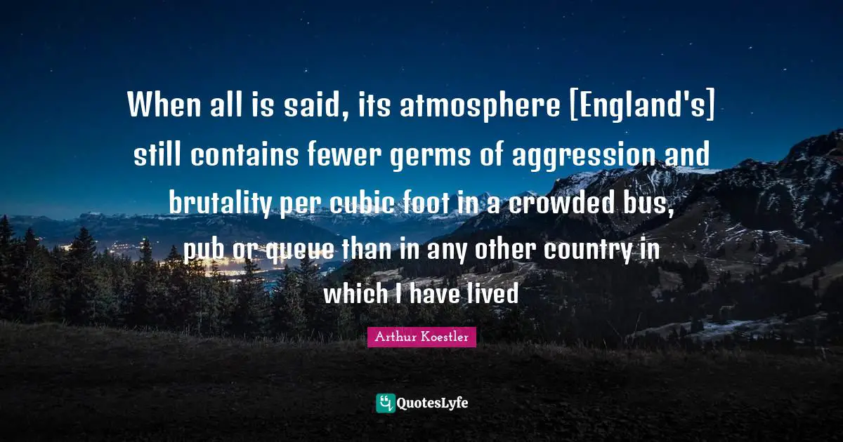Arthur Koestler Quotes: "When all is said, its atmosphere [England's] still contains fewer germs of aggression and brutality per cubic foot in a crowded bus, pub or queue than in any other country in which I have lived"