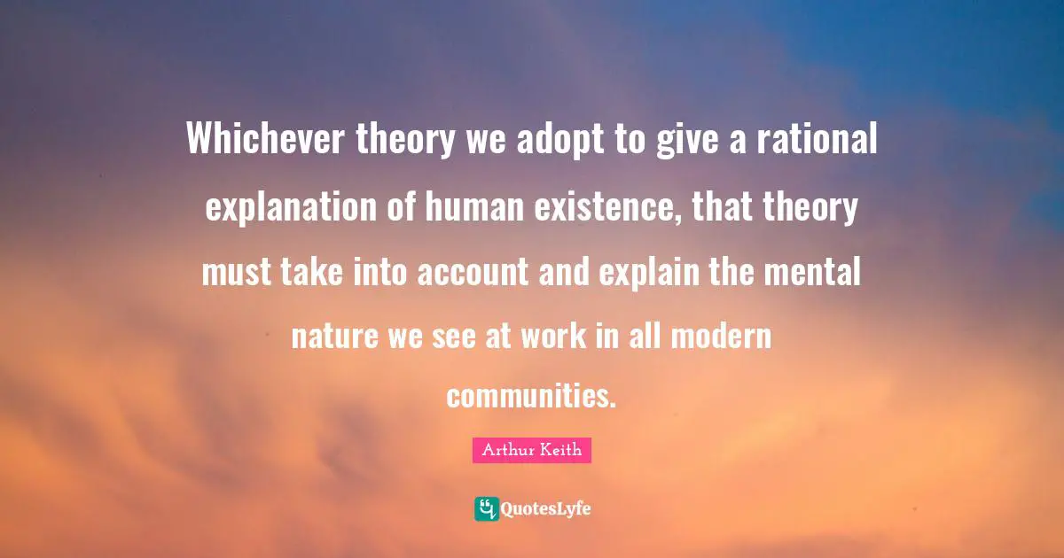 Arthur Keith Quotes: "Whichever theory we adopt to give a rational explanation of human existence, that theory must take into account and explain the mental nature we see at work in all modern communities."
