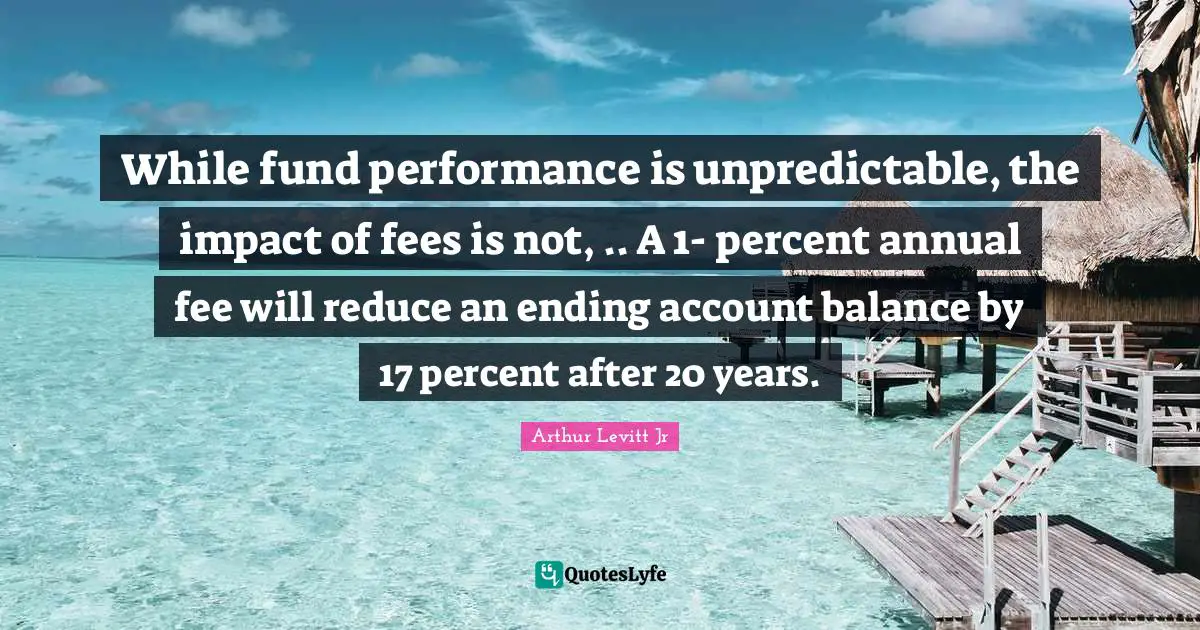 While fund performance is unpredictable, the impact of fees is not, .. A 1- percent annual fee will reduce an ending account balance by 17 percent after 20 years.