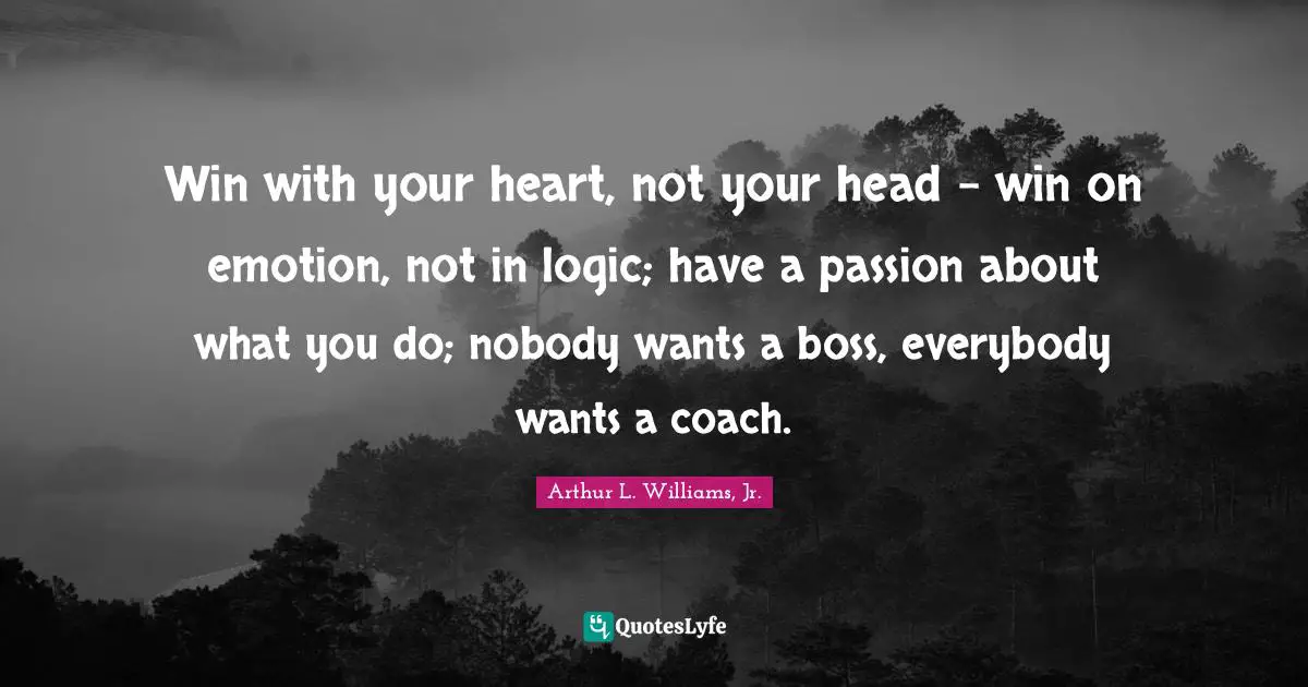 Win with your heart, not your head - win on emotion, not in logic; have a passion about what you do; nobody wants a boss, everybody wants a coach.