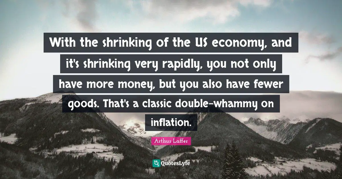 With the shrinking of the US economy, and it's shrinking very rapidly, you not only have more money, but you also have fewer goods. That's a classic double-whammy on inflation.