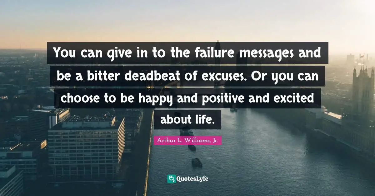 You can give in to the failure messages and be a bitter deadbeat of excuses. Or you can choose to be happy and positive and excited about life.