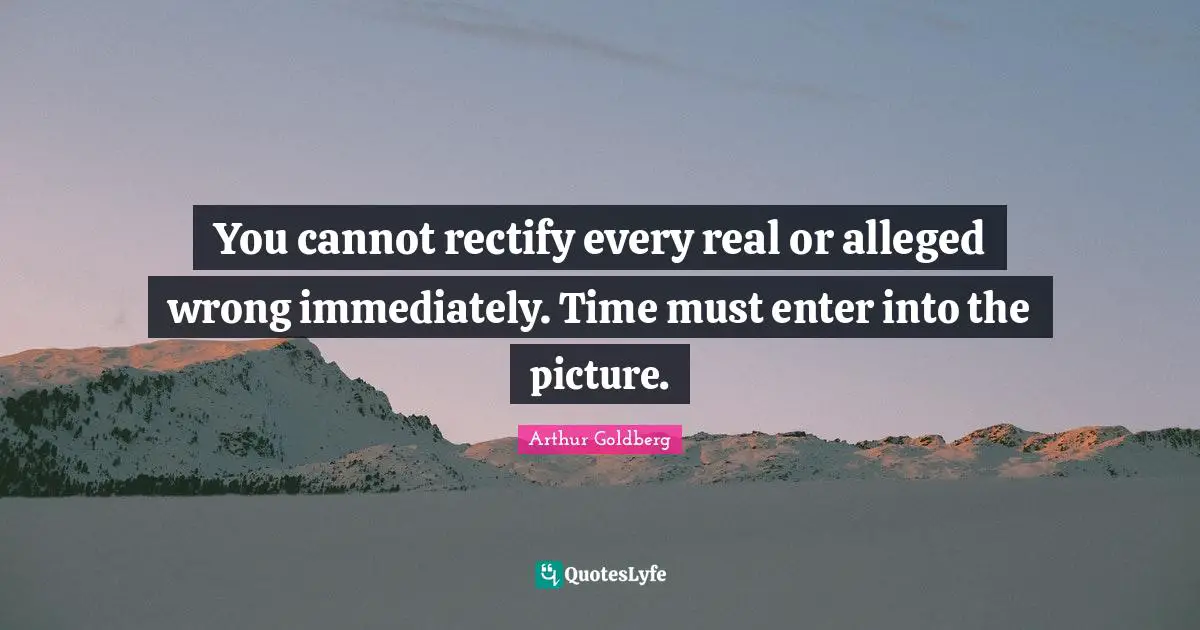 You cannot rectify every real or alleged wrong immediately. Time must enter into the picture.