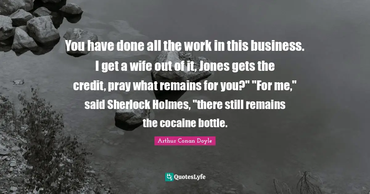 You have done all the work in this business. I get a wife out of it, Jones gets the credit, pray what remains for you?" "For me," said Sherlock Holmes, "there still remains the cocaine bottle.