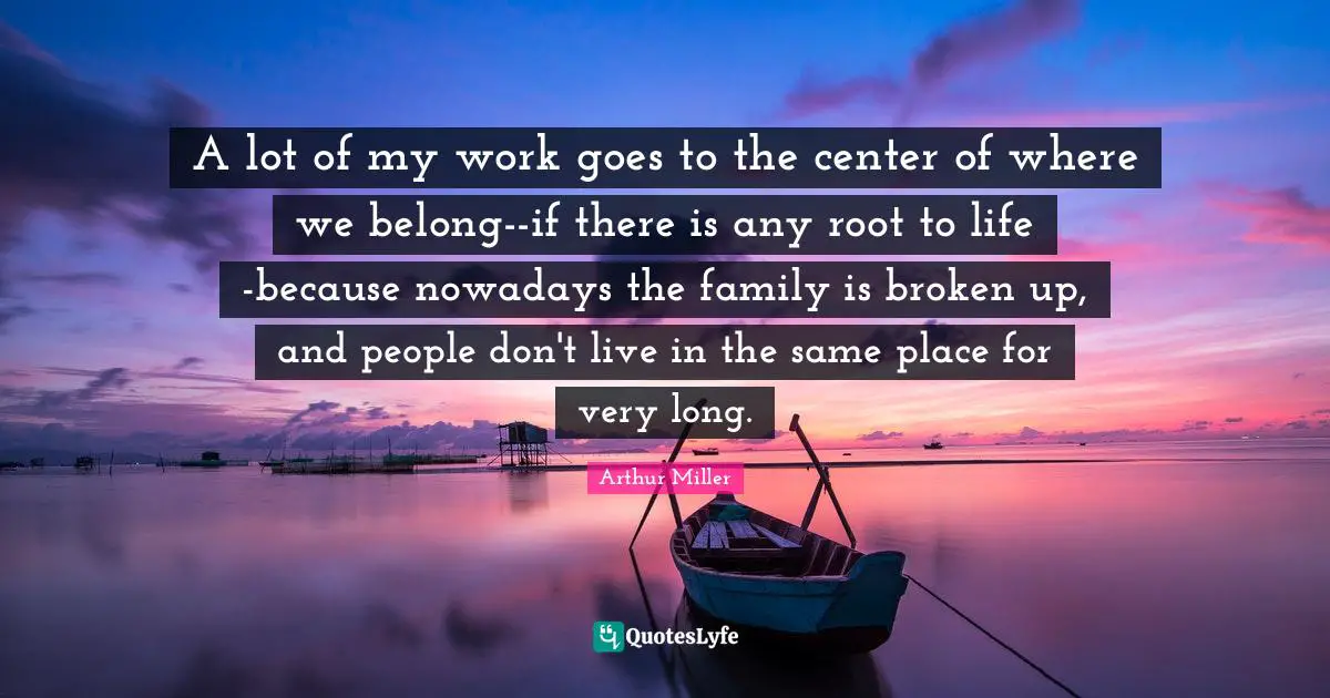 A lot of my work goes to the center of where we belong--if there is any root to life -because nowadays the family is broken up, and people don't live in the same place for very long.