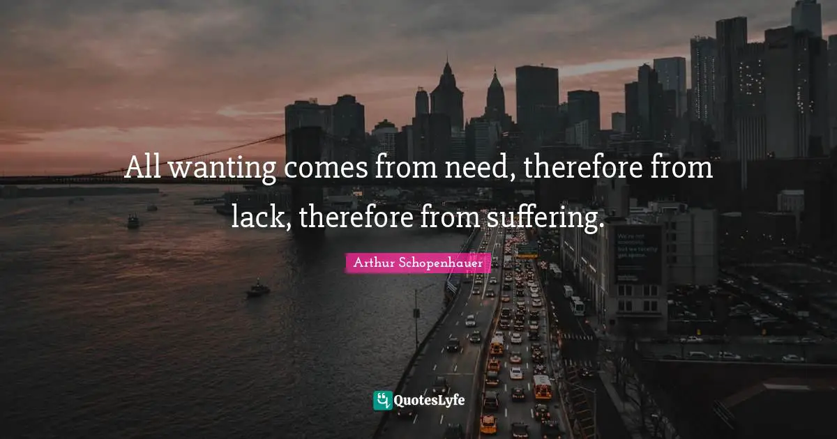 All wanting comes from need, therefore from lack, therefore from suffering.