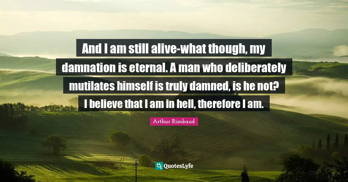 Arthur Rimbaud Quotes: "And I am still alive-what though, my damnation is eternal. A man who deliberately mutilates himself is truly damned, is he not? I believe that I am in hell, therefore I am."