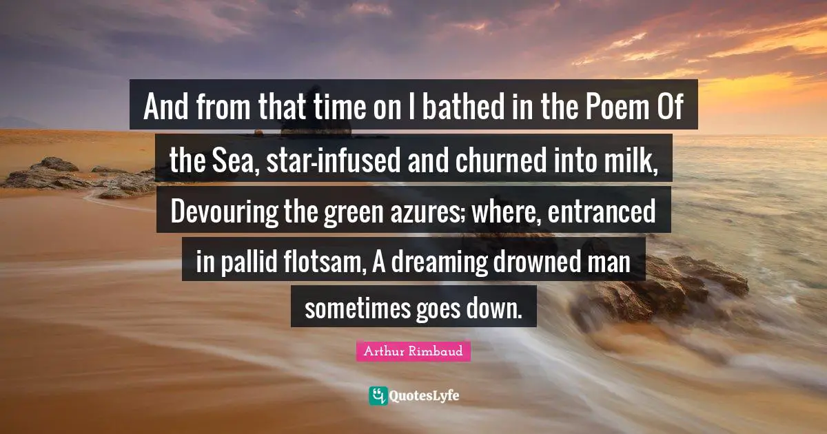 Arthur Rimbaud Quotes: "And from that time on I bathed in the Poem Of the Sea, star-infused and churned into milk, Devouring the green azures; where, entranced in pallid flotsam, A dreaming drowned man sometimes goes down."