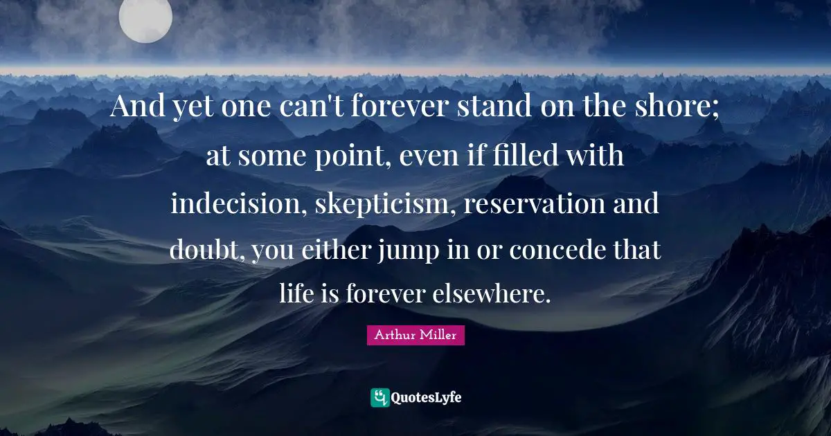 Shore Quotes: "And yet one can't forever stand on the shore; at some point, even if filled with indecision, skepticism, reservation and doubt, you either jump in or concede that life is forever elsewhere."
