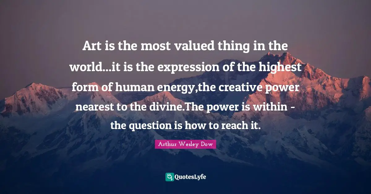 Art is the most valued thing in the world...it is the expression of the highest form of human energy,the creative power nearest to the divine.The power is within - the question is how to reach it.