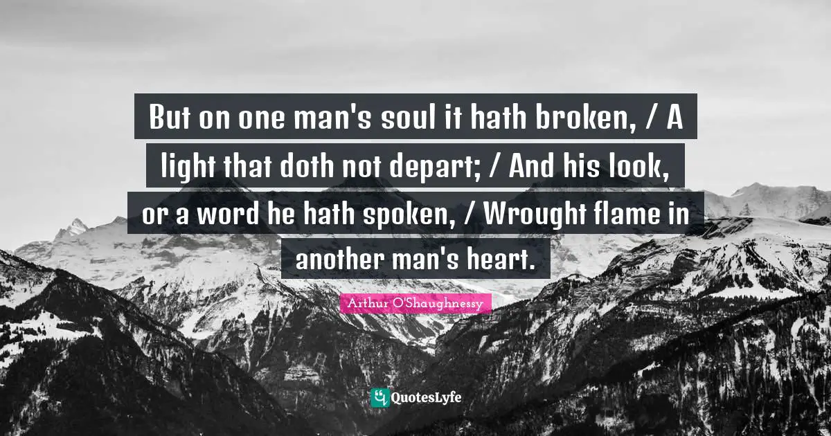 But on one man's soul it hath broken, / A light that doth not depart; / And his look, or a word he hath spoken, / Wrought flame in another man's heart.